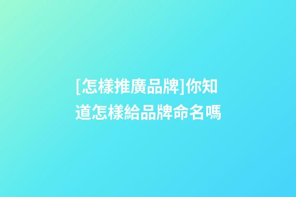 [怎樣推廣品牌]你知道怎樣給品牌命名嗎-第1張-商標起名-玄機派